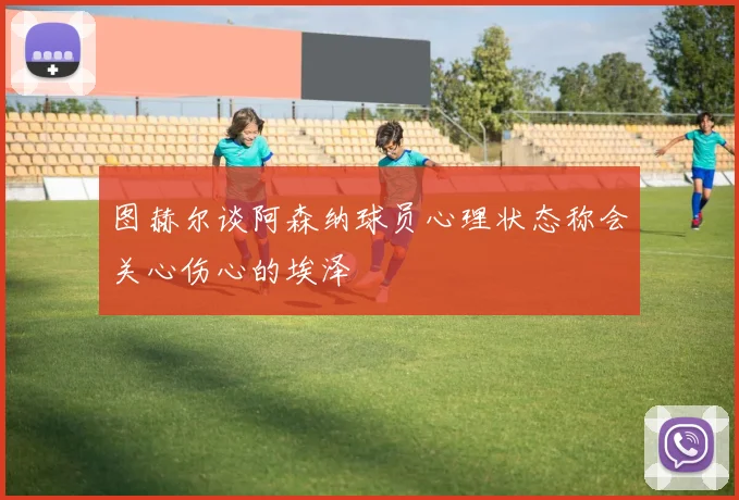 图赫尔谈阿森纳球员心理状态称会关心伤心的埃泽