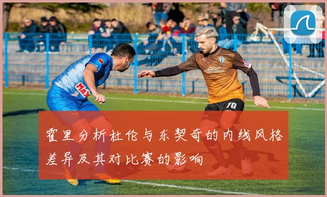 霍里分析杜伦与东契奇的内线风格差异及其对比赛的影响