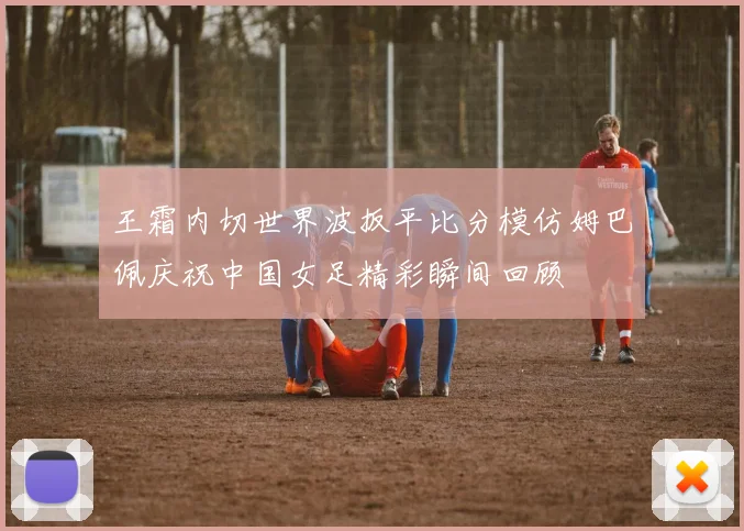 王霜内切世界波扳平比分模仿姆巴佩庆祝中国女足精彩瞬间回顾