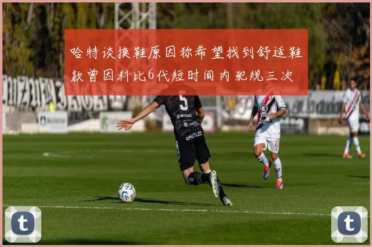 哈特谈换鞋原因称希望找到舒适鞋款曾因科比6代短时间内犯规三次