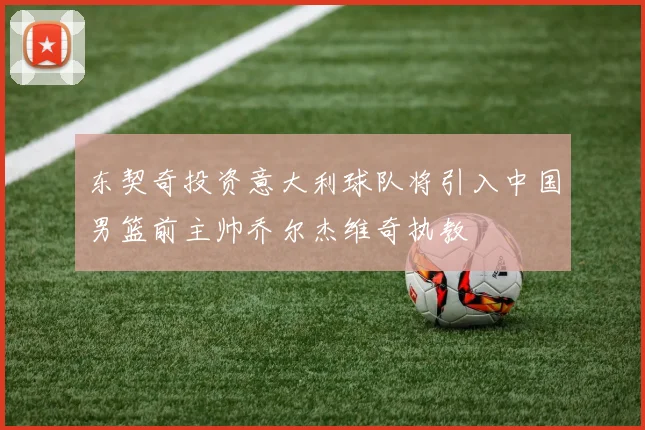 东契奇投资意大利球队将引入中国男篮前主帅乔尔杰维奇执教