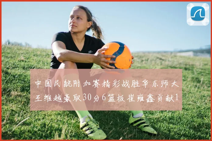 中国民航附加赛精彩战胜华东师大王维越豪取30分6篮板崔雍鑫贡献12分13篮板15助攻