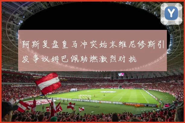 阿斯复盘皇马冲突始末维尼修斯引发争议姆巴佩助燃激烈对抗