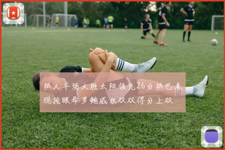 热火半场大胜太阳领先26分热巴表现抢眼希罗鲍威尔双双得分上双