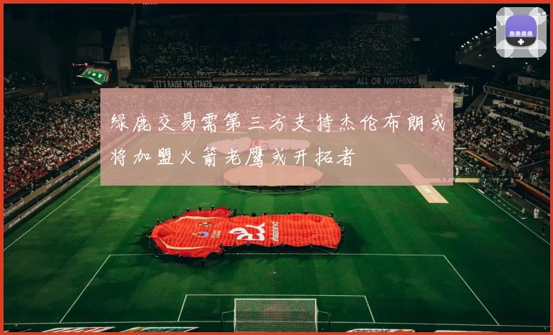 绿鹿交易需第三方支持杰伦布朗或将加盟火箭老鹰或开拓者