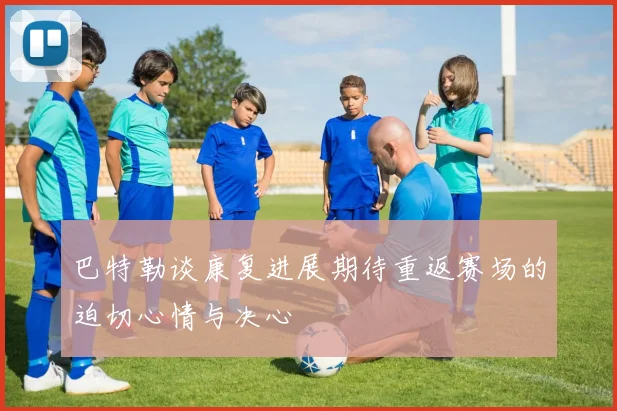 巴特勒谈康复进展期待重返赛场的迫切心情与决心