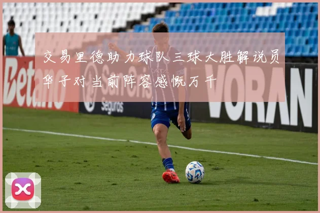 交易里德助力球队三球大胜解说员华子对当前阵容感慨万千
