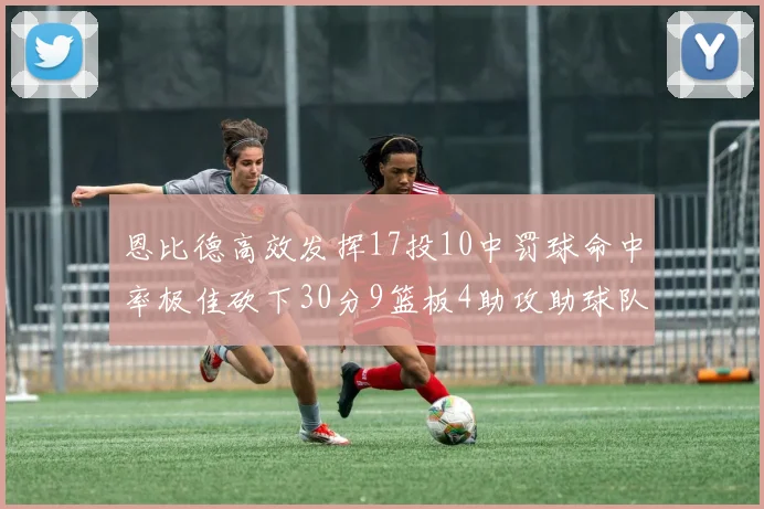 恩比德高效发挥17投10中罚球命中率极佳砍下30分9篮板4助攻助球队获胜
