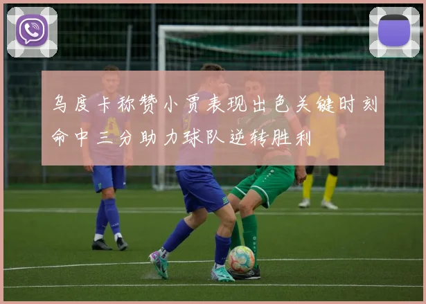 乌度卡称赞小贾表现出色关键时刻命中三分助力球队逆转胜利