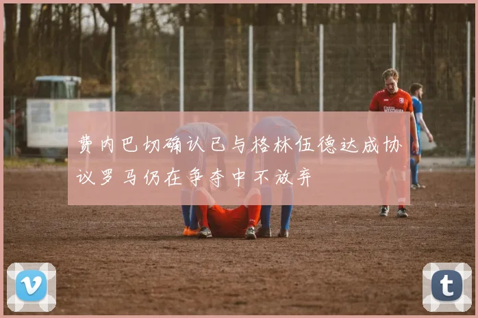 费内巴切确认已与格林伍德达成协议罗马仍在争夺中不放弃
