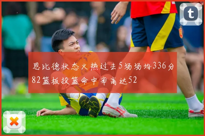 恩比德状态火热过去5场场均336分82篮板投篮命中率高达52