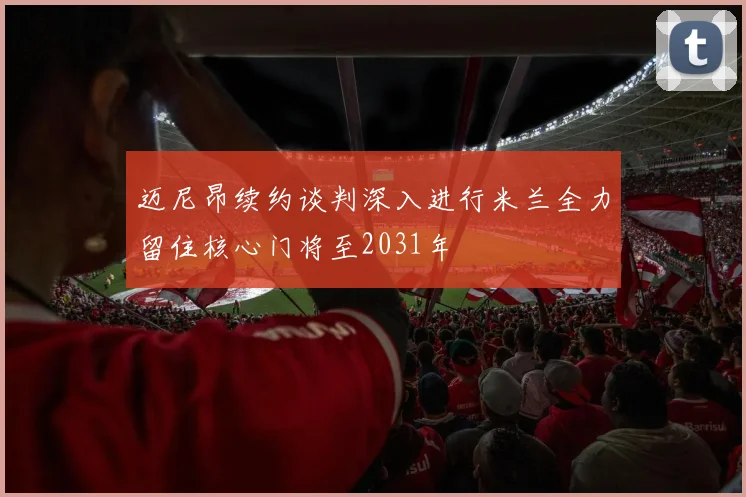 迈尼昂续约谈判深入进行米兰全力留住核心门将至2031年