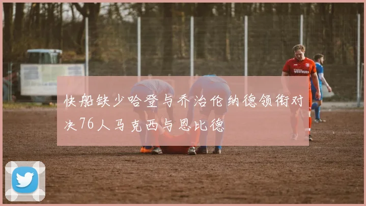 快船缺少哈登与乔治伦纳德领衔对决76人马克西与恩比德