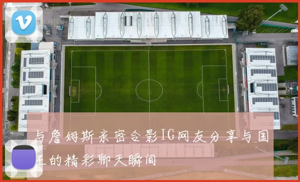 与詹姆斯亲密合影IG网友分享与国王的精彩聊天瞬间