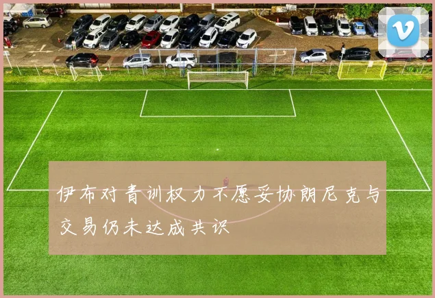 伊布对青训权力不愿妥协朗尼克与交易仍未达成共识