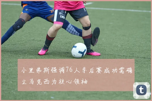 小里弗斯强调76人季后赛成功需确立马克西为核心领袖