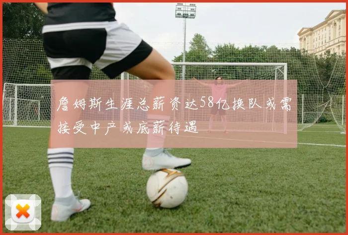詹姆斯生涯总薪资达58亿换队或需接受中产或底薪待遇