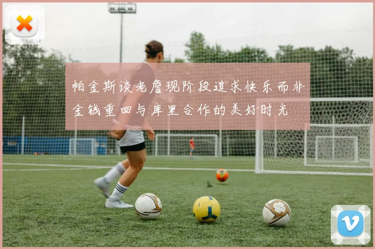 帕金斯谈老詹现阶段追求快乐而非金钱重回与库里合作的美好时光