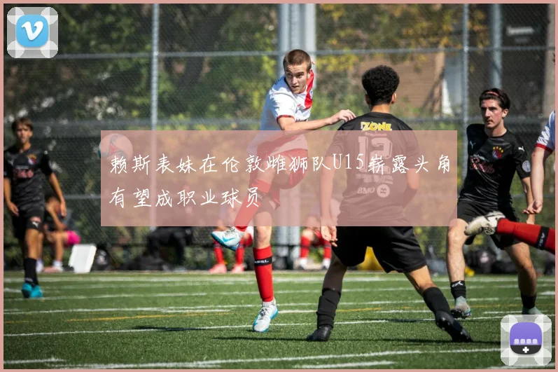 赖斯表妹在伦敦雌狮队U15崭露头角有望成职业球员