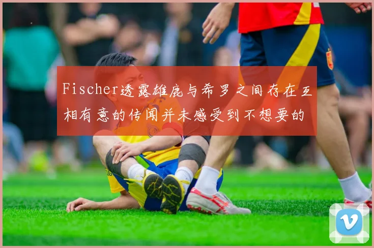 Fischer透露雄鹿与希罗之间存在互相有意的传闻并未感受到不想要的迹象