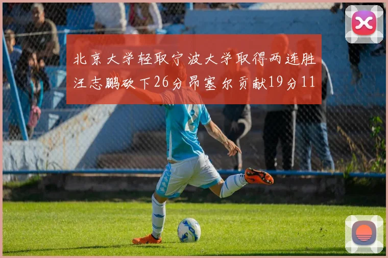 北京大学轻取宁波大学取得两连胜汪志鹏砍下26分昂塞尔贡献19分11篮板5助攻