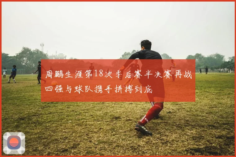 周鹏生涯第18次季后赛半决赛再战四强与球队携手拼搏到底