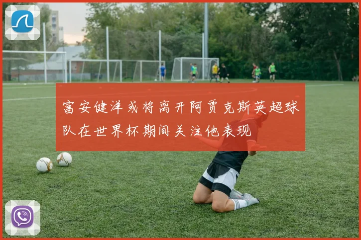富安健洋或将离开阿贾克斯英超球队在世界杯期间关注他表现