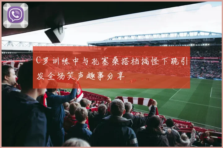 C罗训练中与孔塞桑搭档搞怪下跪引发全场笑声趣事分享