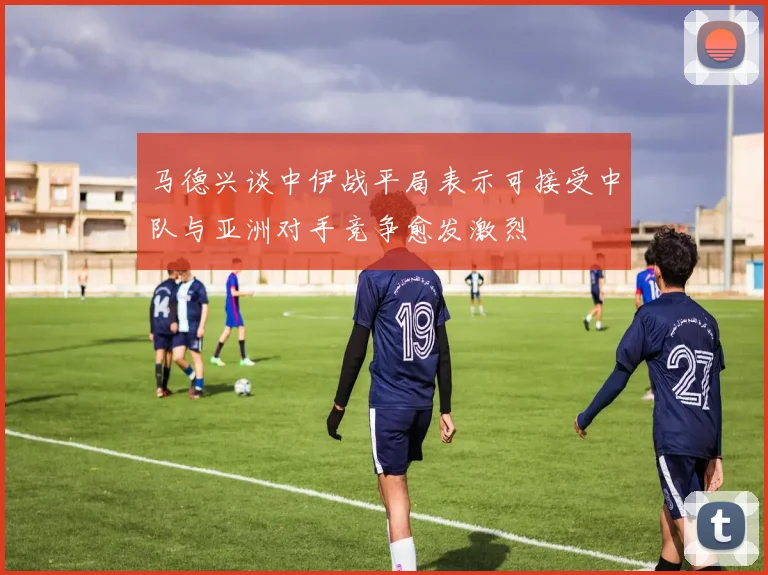 马德兴谈中伊战平局表示可接受中队与亚洲对手竞争愈发激烈